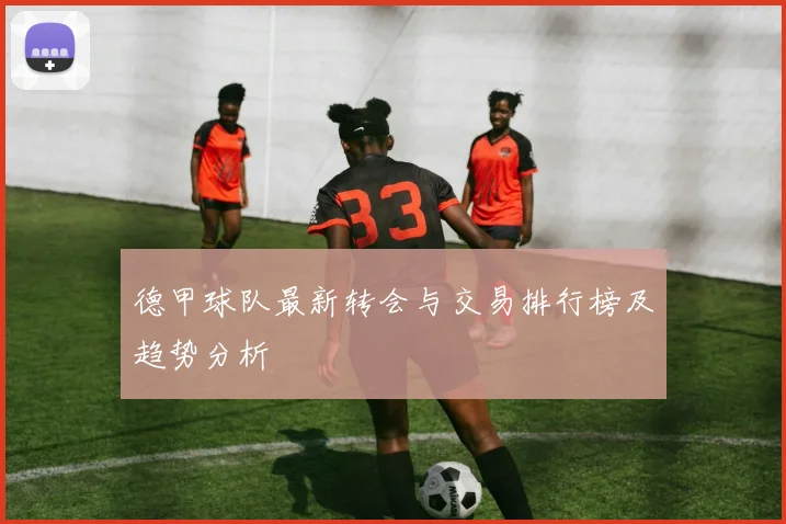 德甲球队最新转会与交易排行榜及趋势分析