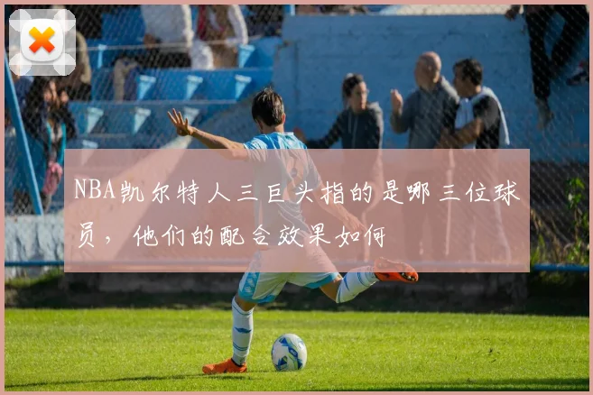 NBA凯尔特人三巨头指的是哪三位球员，他们的配合效果如何